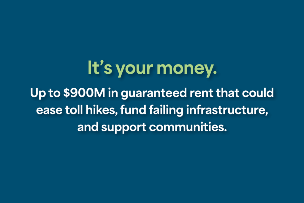 It’s your money. Up to $900M in guaranteed rent that could ease toll hikes, fund failing infrastructure, and support communities.