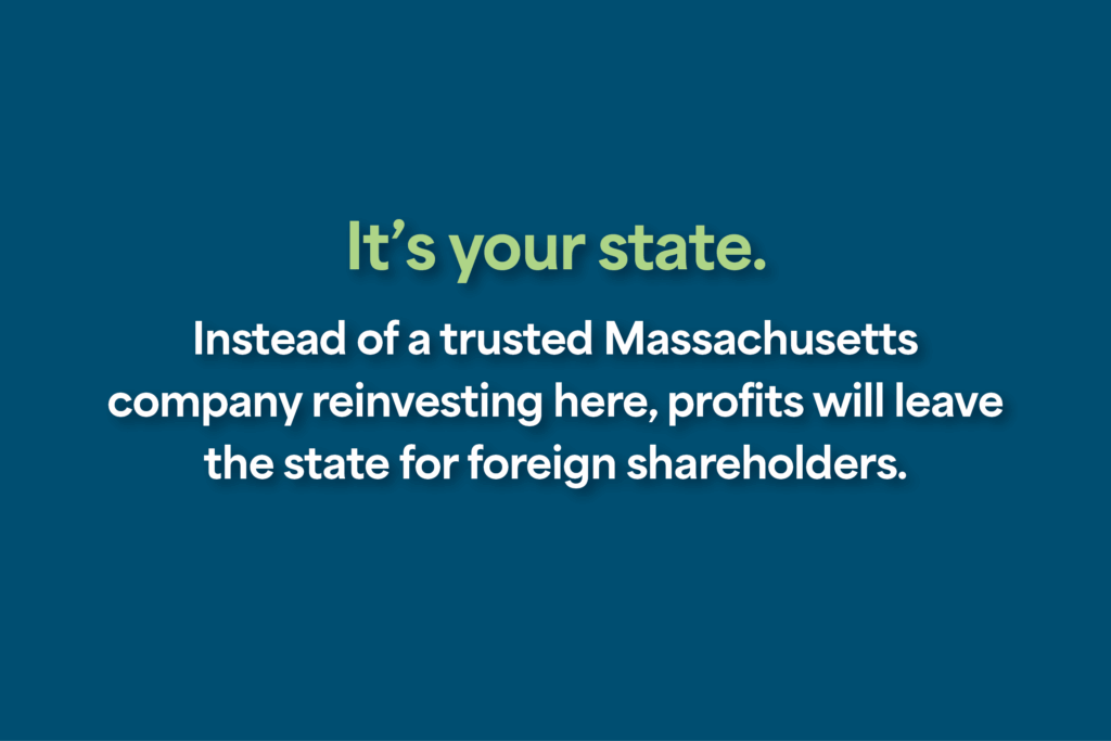 It’s your state. Instead of a trusted Massachusetts company reinvesting here, profits will leave the state for foreign shareholders.